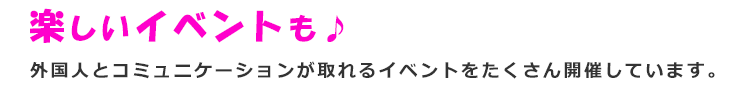 楽しいイベントも　外国人コミュニケーションが取れるイベントをたくさん開催しています。